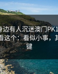 如果你身边有人沉迷澳门PK10，先别骂，先看这个：看似小事，其实是关键
