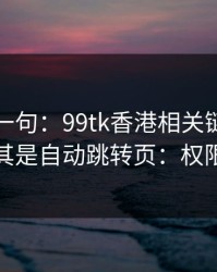真心劝一句：99tk香港相关链接别乱点，尤其是自动跳转页：权限别全开