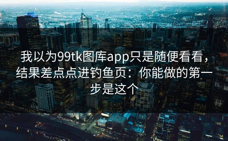 我以为99tk图库app只是随便看看，结果差点点进钓鱼页：你能做的第一步是这个