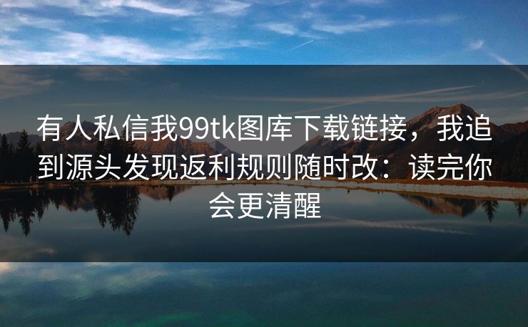 有人私信我99tk图库下载链接,我追到源头发现返利规则随时改:读完你会更清醒 有人私信我99tk图库下载链接,我追到源头发现返利规则随时改:读完你会更清醒