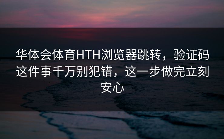 华体会体育HTH浏览器跳转，验证码这件事千万别犯错，这一步做完立刻安心
