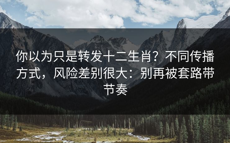 你以为只是转发十二生肖？不同传播方式，风险差别很大：别再被套路带节奏