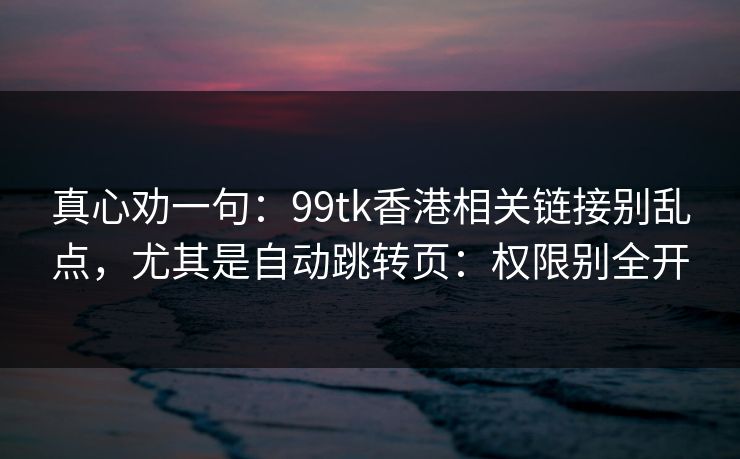 真心劝一句:99tk香港相关链接别乱点,尤其是自动跳转页:权限别全开 真心劝一句:99tk香港相关链接别乱点,尤其是自动跳转页:权限别全开