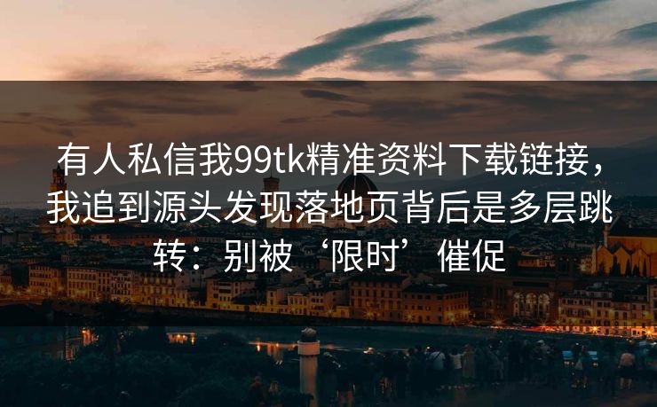 有人私信我99tk精准资料下载链接，我追到源头发现落地页背后是多层跳转：别被‘限时’催促