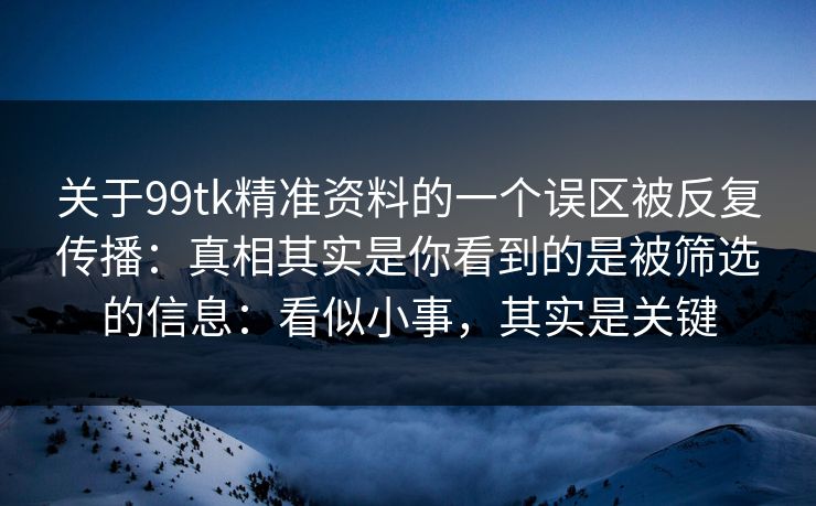 关于99tk精准资料的一个误区被反复传播：真相其实是你看到的是被筛选的信息：看似小事，其实是关键