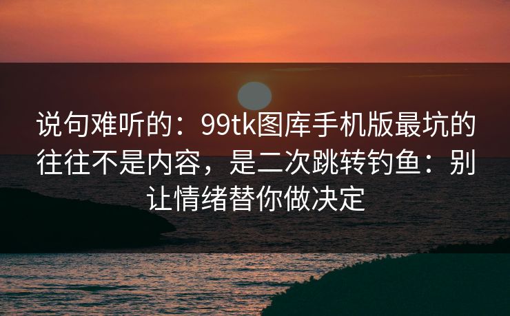 说句难听的：99tk图库手机版最坑的往往不是内容，是二次跳转钓鱼：别让情绪替你做决定