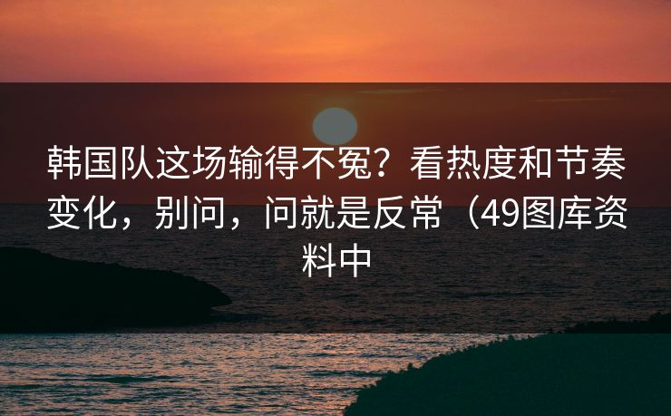 韩国队这场输得不冤？看热度和节奏变化，别问，问就是反常（49图库资料中