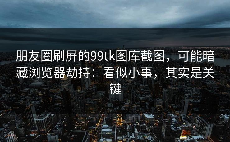 朋友圈刷屏的99tk图库截图，可能暗藏浏览器劫持：看似小事，其实是关键