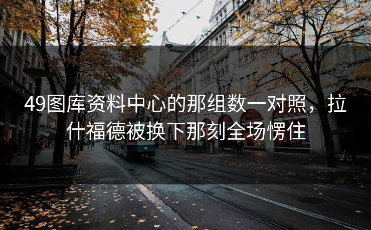 49图库资料中心的那组数一对照,拉什福德被换下那刻全场愣住 49图库资料中心的那组数一对照,拉什福德被换下那刻全场愣住
