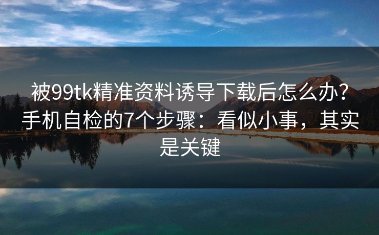 被99tk精准资料诱导下载后怎么办？手机自检的7个步骤：看似小事，其实是关键