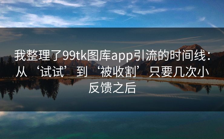我整理了99tk图库app引流的时间线:从‘试试’到‘被收割’只要几次小反馈之后 我整理了99tk图库app引流的时间线:从‘试试’到‘被收割’只要几次小反馈之后