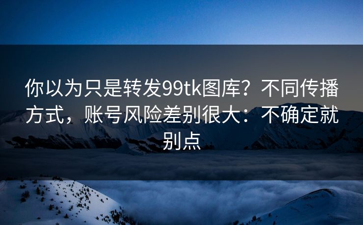你以为只是转发99tk图库？不同传播方式，账号风险差别很大：不确定就别点
