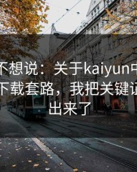 我本来不想说：关于kaiyun中国官网的诱导下载套路，我把关键证据整理出来了