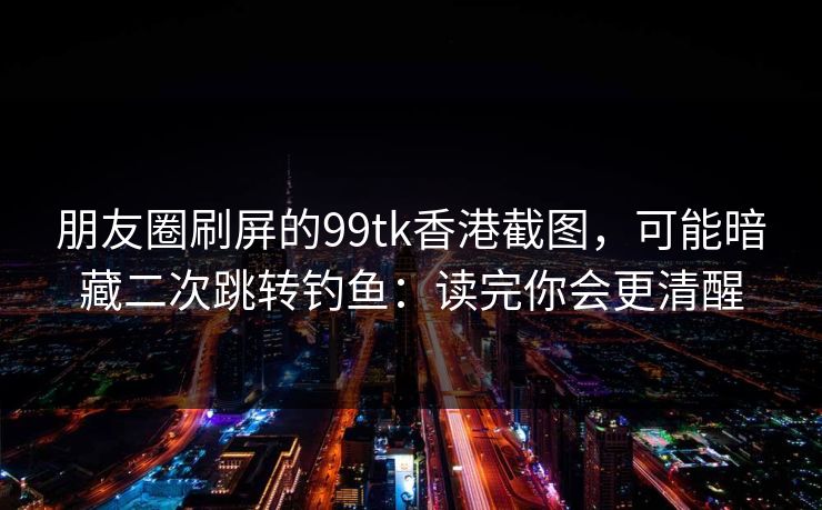 朋友圈刷屏的99tk香港截图,可能暗藏二次跳转钓鱼:读完你会更清醒 朋友圈刷屏的99tk香港截图,可能暗藏二次跳转钓鱼:读完你会更清醒