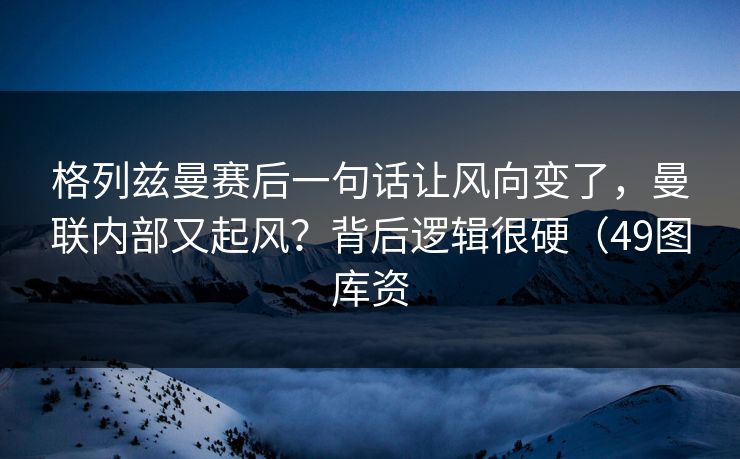 格列兹曼赛后一句话让风向变了，曼联内部又起风？背后逻辑很硬（49图库资