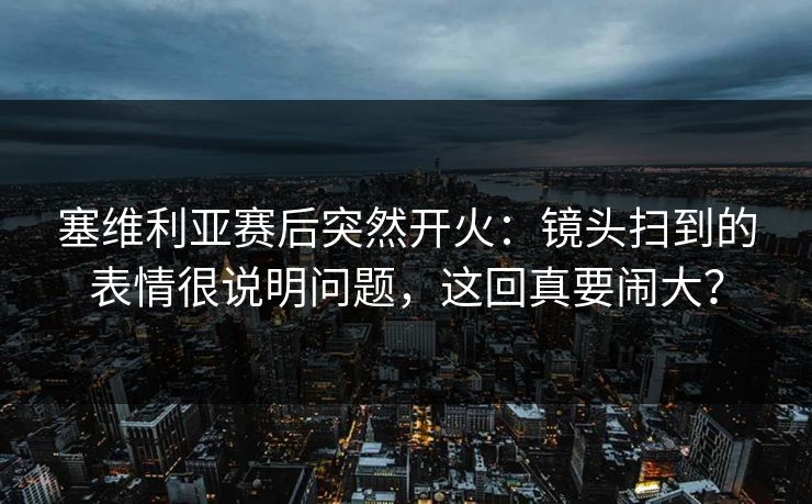 塞维利亚赛后突然开火:镜头扫到的表情很说明问题,这回真要闹大? 塞维利亚赛后突然开火:镜头扫到的表情很说明问题,这回真要闹大?